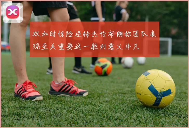 双加时惊险逆转杰伦布朗称团队表现至关重要这一胜利意义非凡