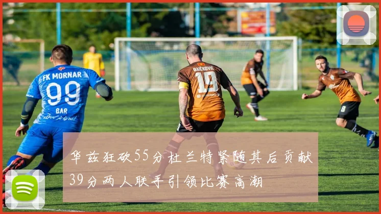 华兹狂砍55分杜兰特紧随其后贡献39分两人联手引领比赛高潮