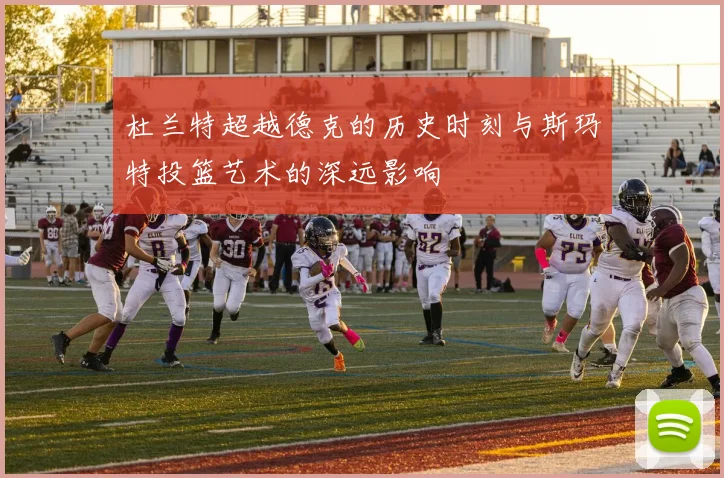杜兰特超越德克的历史时刻与斯玛特投篮艺术的深远影响