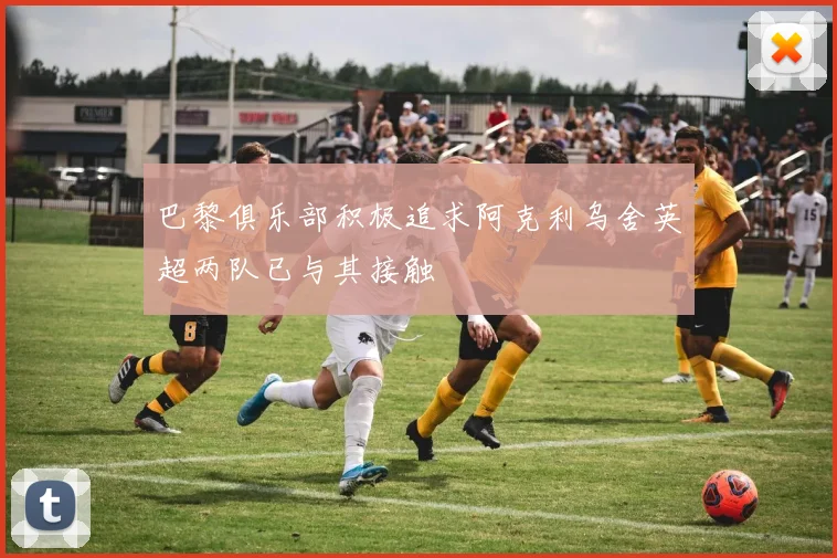 巴黎俱乐部积极追求阿克利乌舍英超两队已与其接触