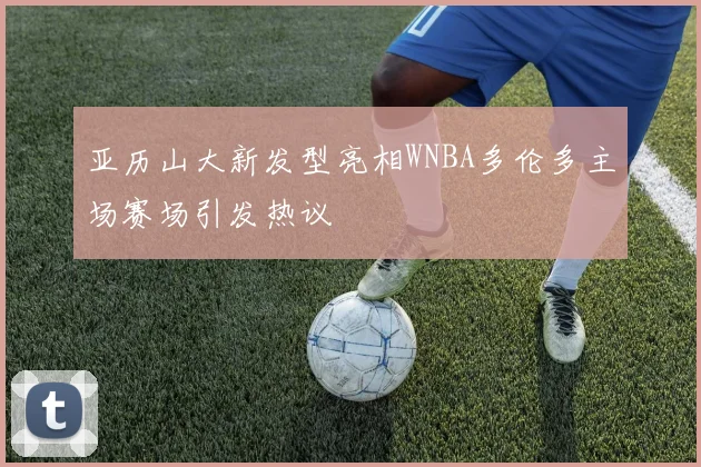 亚历山大新发型亮相WNBA多伦多主场赛场引发热议