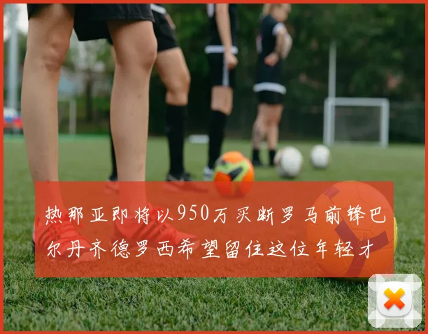 热那亚即将以950万买断罗马前锋巴尔丹齐德罗西希望留住这位年轻才俊