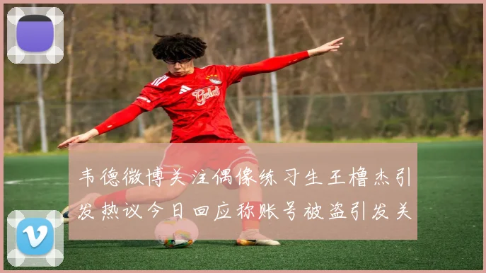 韦德微博关注偶像练习生王橹杰引发热议今日回应称账号被盗引发关注