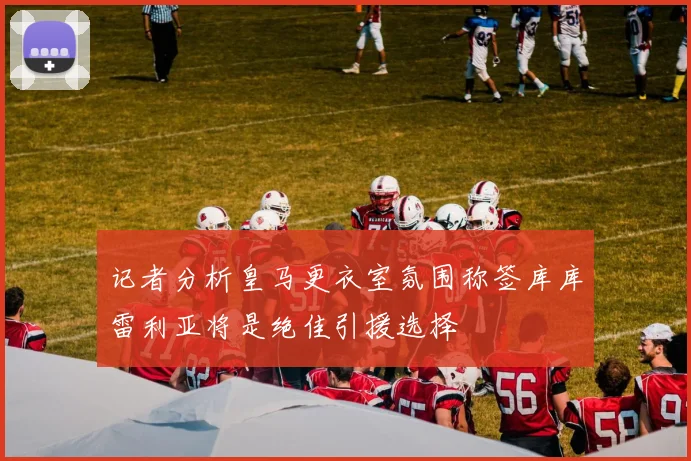 记者分析皇马更衣室氛围称签库库雷利亚将是绝佳引援选择
