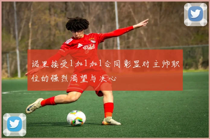 诺里接受1加1加1合同彰显对主帅职位的强烈渴望与决心