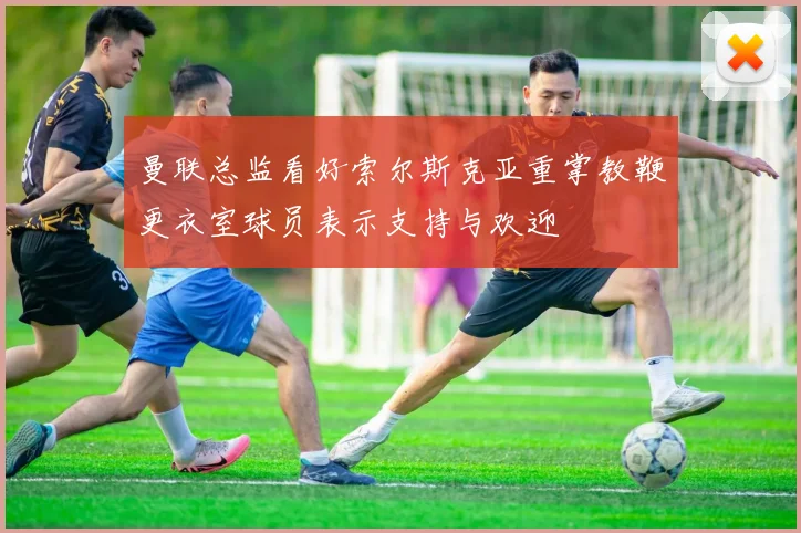 曼联总监看好索尔斯克亚重掌教鞭更衣室球员表示支持与欢迎