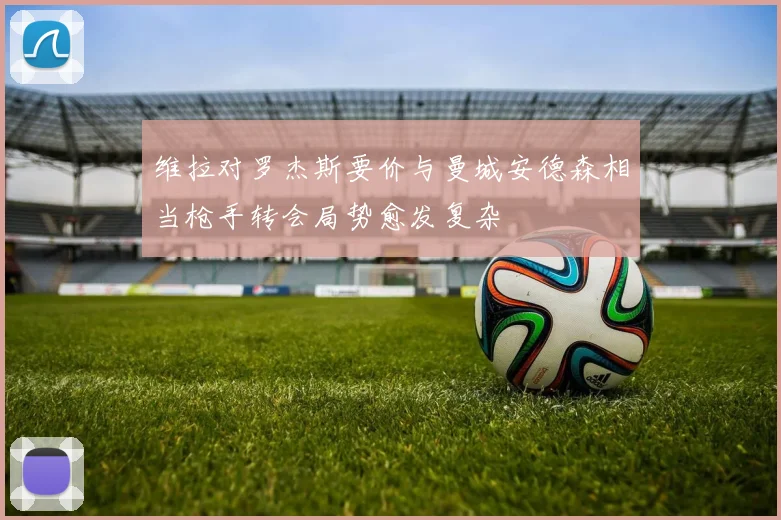 维拉对罗杰斯要价与曼城安德森相当枪手转会局势愈发复杂