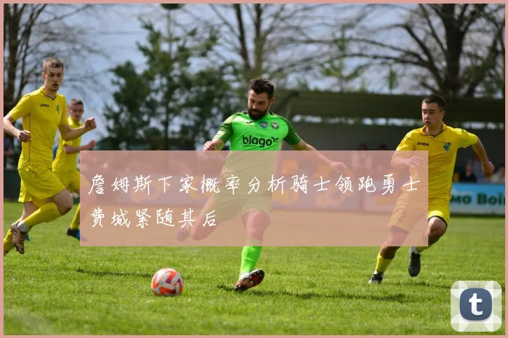 詹姆斯下家概率分析骑士领跑勇士费城紧随其后