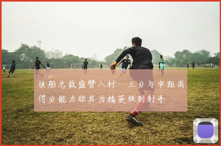 快船总裁盛赞八村塁三分与中距离得分能力称其为精英级别射手