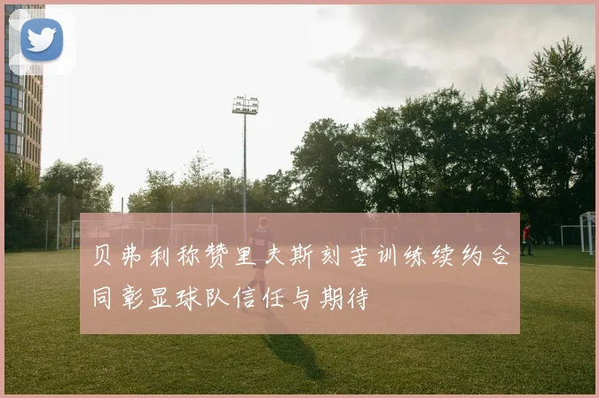 贝弗利称赞里夫斯刻苦训练续约合同彰显球队信任与期待