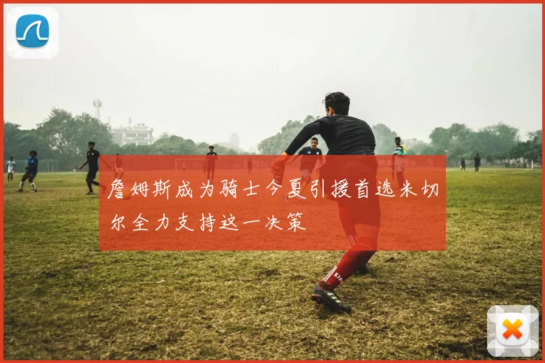 詹姆斯成为骑士今夏引援首选米切尔全力支持这一决策